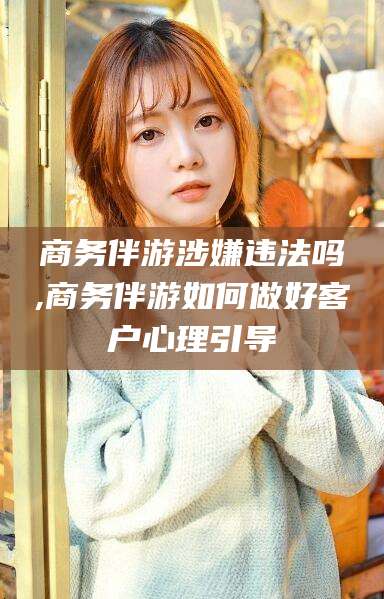 靖江商务伴游涉嫌违法吗,商务伴游如何做好客户心理引导