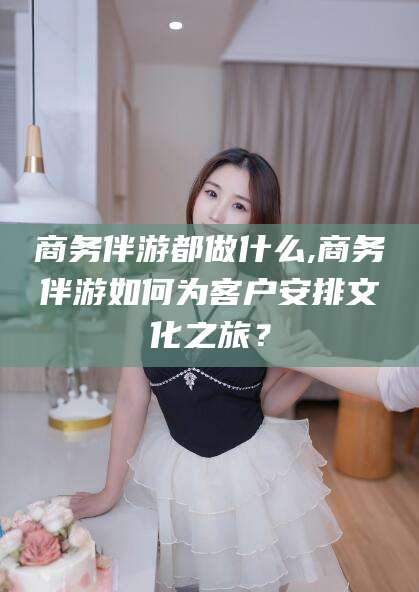 靖江商务伴游都做什么,商务伴游如何为客户安排文化之旅？