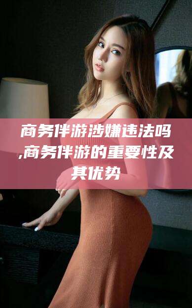 靖江商务伴游涉嫌违法吗,商务伴游的重要性及其优势