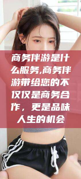 靖江商务伴游是什么服务,商务伴游带给您的不仅仅是商务合作，更是品味人生的机会