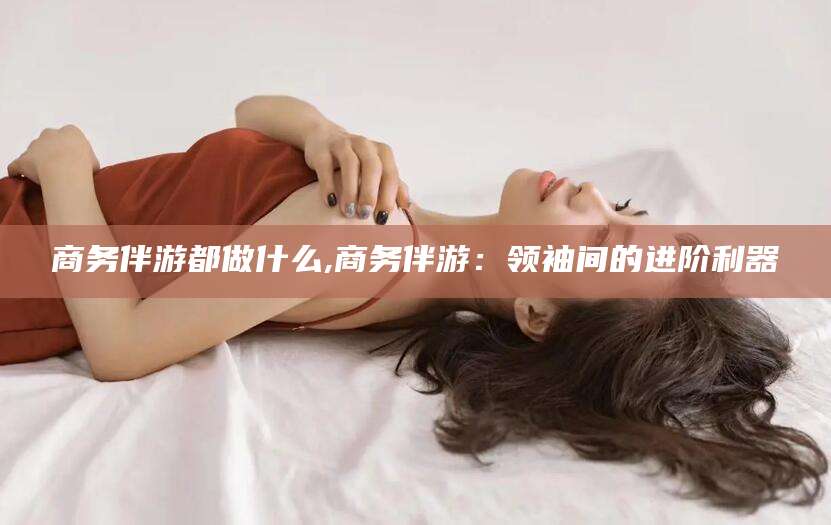 靖江商务伴游都做什么,商务伴游：领袖间的进阶利器