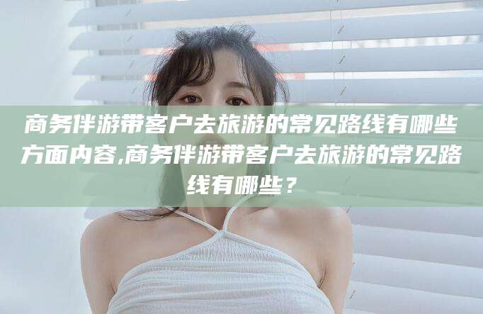 靖江商务伴游带客户去旅游的常见路线有哪些方面内容,商务伴游带客户去旅游的常见路线有哪些？