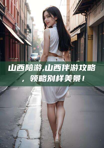 靖江山西陪游,山西伴游攻略，领略别样美景！