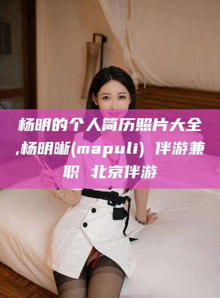 靖江杨明的个人简历照片大全,杨明晰(mapuli) 伴游兼职 北京伴游