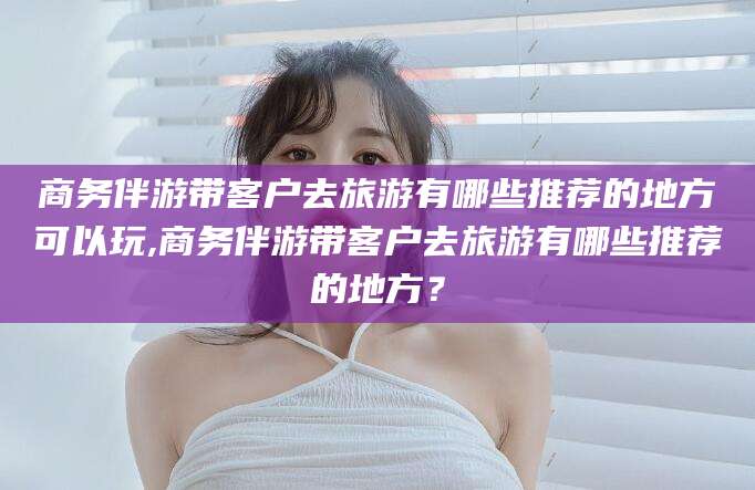 靖江商务伴游带客户去旅游有哪些推荐的地方可以玩,商务伴游带客户去旅游有哪些推荐的地方？