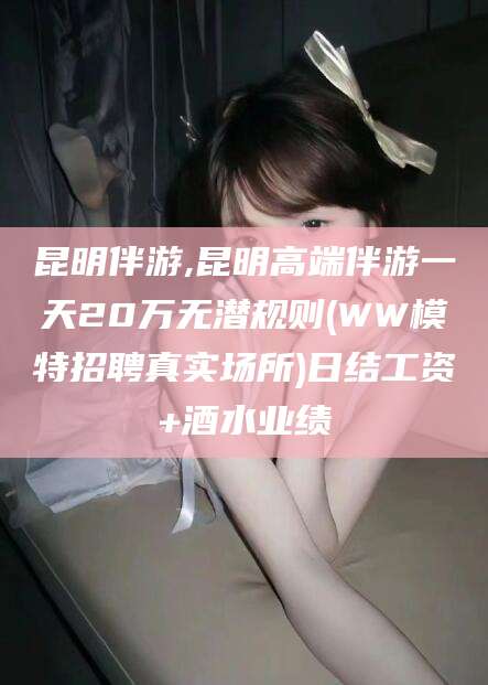 靖江昆明伴游,昆明高端伴游一天20万无潜规则(WW模特招聘真实场所)日结工资+酒水业绩