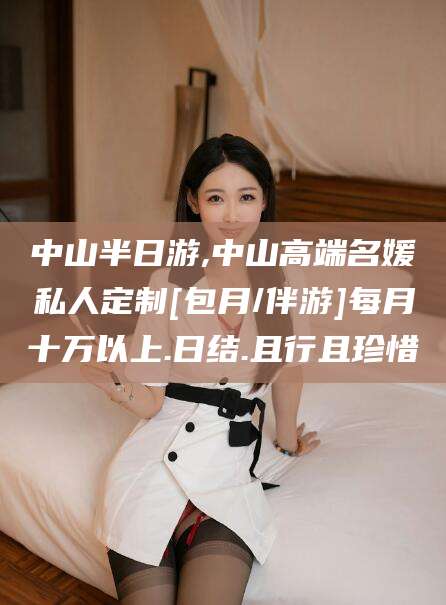 靖江中山半日游,中山高端名媛私人定制[包月/伴游]每月十万以上.日结.且行且珍惜