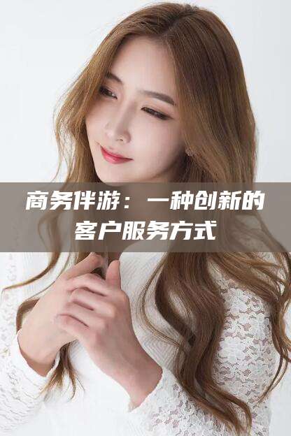 靖江商务伴游：一种创新的客户服务方式