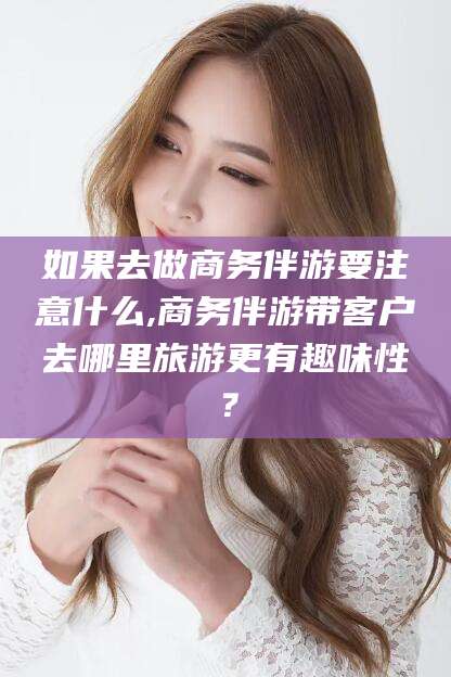 靖江如果去做商务伴游要注意什么,商务伴游带客户去哪里旅游更有趣味性？
