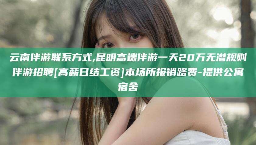 靖江云南伴游联系方式,昆明高端伴游一天20万无潜规则伴游招聘[高薪日结工资]本场所报销路费-提供公寓宿舍