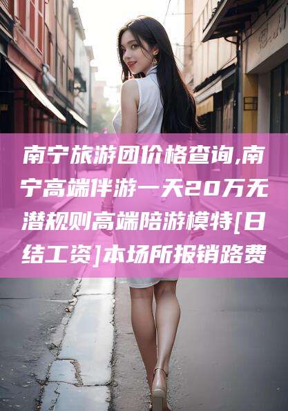 靖江南宁旅游团价格查询,南宁高端伴游一天20万无潜规则高端陪游模特[日结工资]本场所报销路费