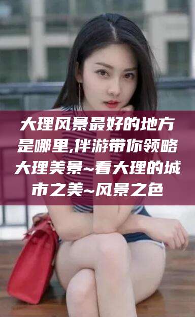 靖江大理风景最好的地方是哪里,伴游带你领略大理美景~看大理的城市之美~风景之色