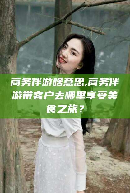 靖江商务伴游啥意思,商务伴游带客户去哪里享受美食之旅？