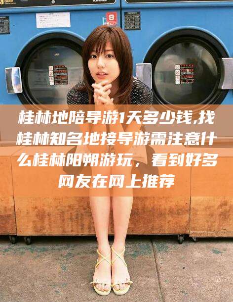 靖江桂林地陪导游1天多少钱,找桂林知名地接导游需注意什么桂林阳朔游玩，看到好多网友在网上推荐