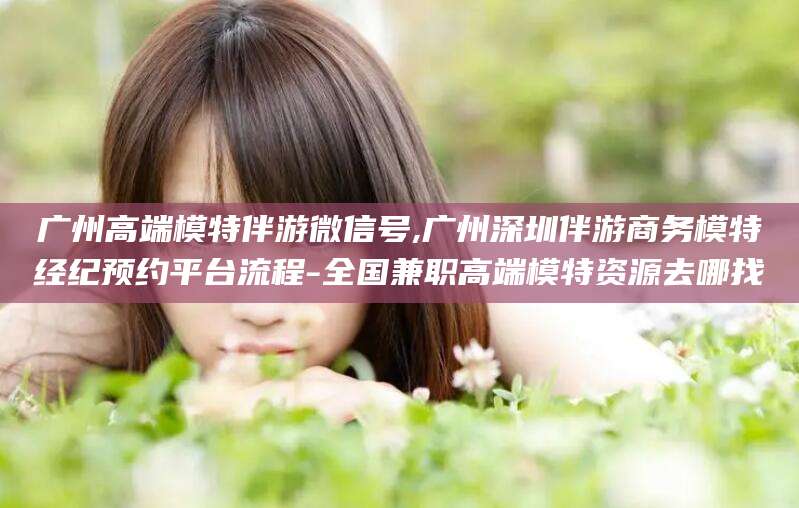 靖江广州高端模特伴游微信号,广州深圳伴游商务模特经纪预约平台流程-全国兼职高端模特资源去哪找