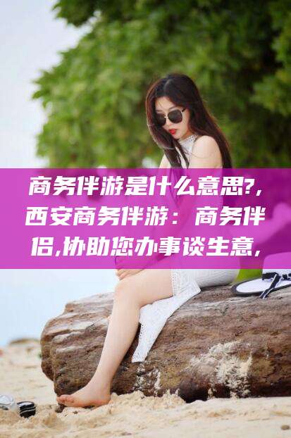 靖江商务伴游是什么意思?,西安商务伴游：商务伴侣,协助您办事谈生意,