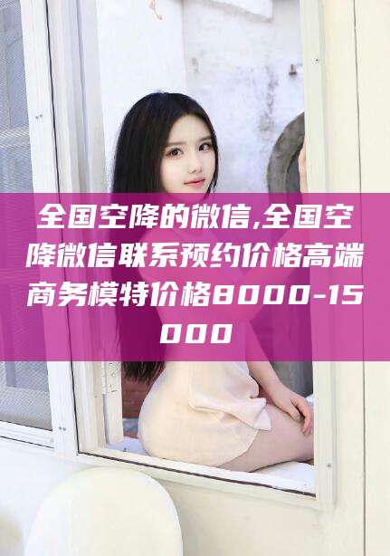 靖江全国空降的微信,全国空降微信联系预约价格高端商务模特价格8000-15000