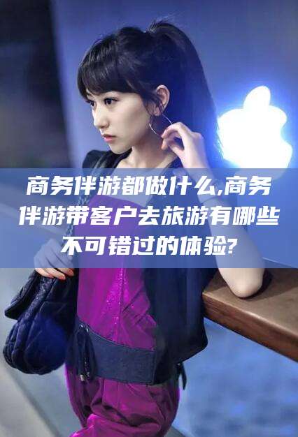 靖江商务伴游都做什么,商务伴游带客户去旅游有哪些不可错过的体验?