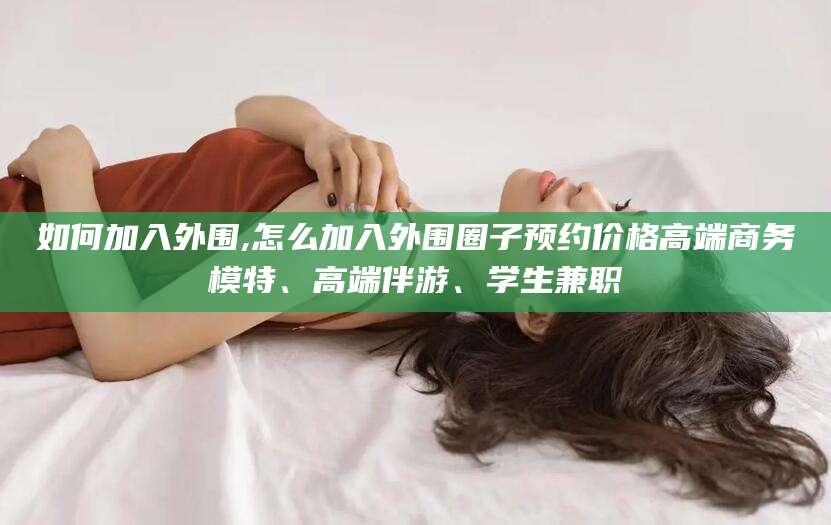 靖江如何加入外围,怎么加入外围圈子预约价格高端商务模特、高端伴游、学生兼职
