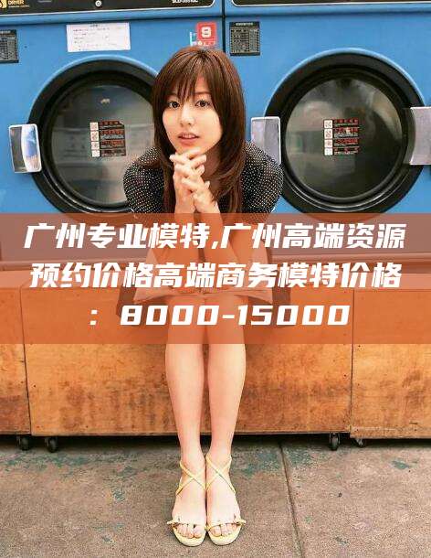 靖江广州专业模特,广州高端资源预约价格高端商务模特价格：8000-15000