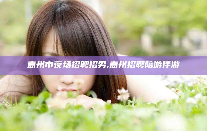 靖江惠州市夜场招聘招男,惠州招聘陪游伴游