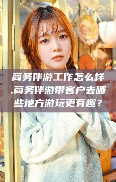 靖江商务伴游工作怎么样,商务伴游带客户去哪些地方游玩更有趣？