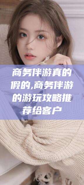 靖江商务伴游真的假的,商务伴游的游玩攻略推荐给客户