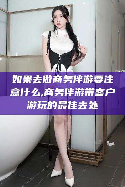 靖江如果去做商务伴游要注意什么,商务伴游带客户游玩的最佳去处