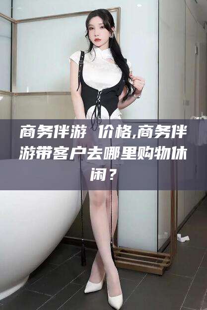 靖江商务伴游 价格,商务伴游带客户去哪里购物休闲？