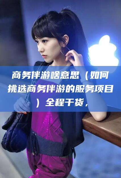 靖江商务伴游啥意思（如何挑选商务伴游的服务项目）全程干货，