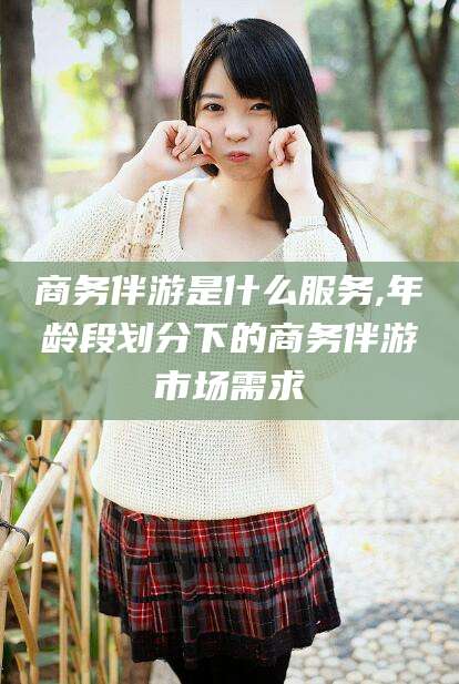 靖江商务伴游是什么服务,年龄段划分下的商务伴游市场需求