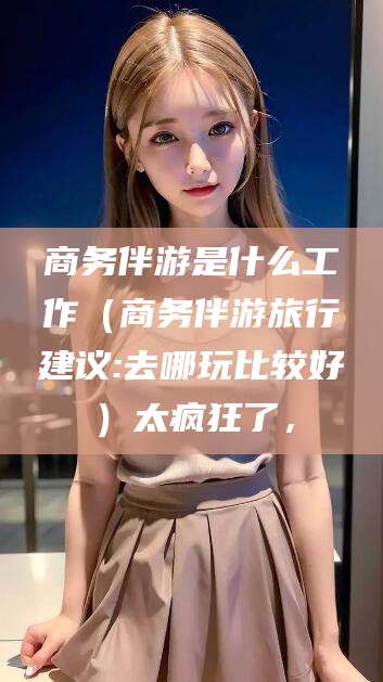 靖江商务伴游是什么工作（商务伴游旅行建议:去哪玩比较好）太疯狂了，