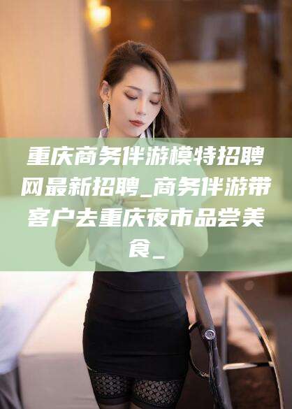 靖江重庆商务伴游模特招聘网最新招聘_商务伴游带客户去重庆夜市品尝美食_