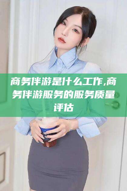 靖江商务伴游是什么工作,商务伴游服务的服务质量评估