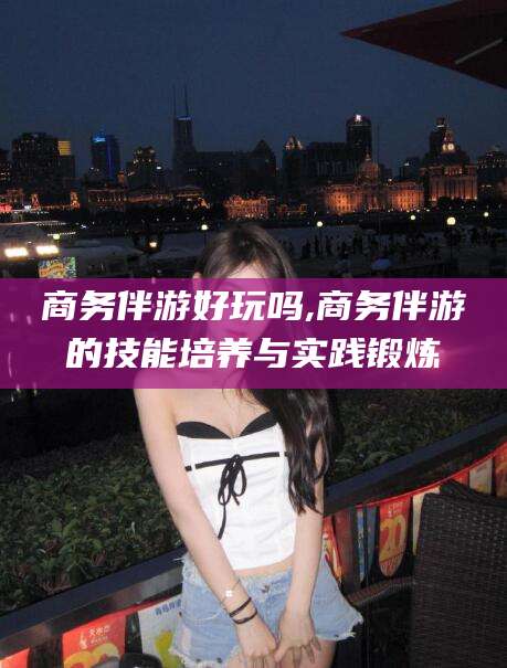 靖江商务伴游好玩吗,商务伴游的技能培养与实践锻炼