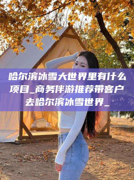 靖江哈尔滨冰雪大世界里有什么项目_商务伴游推荐带客户去哈尔滨冰雪世界_