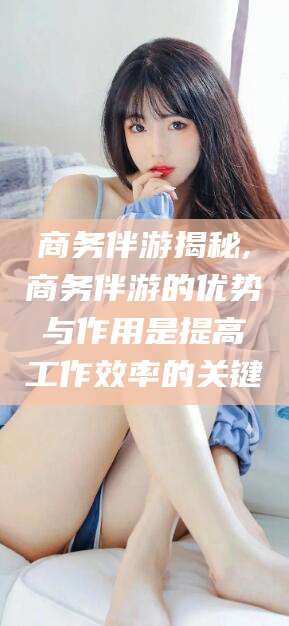 靖江商务伴游揭秘,商务伴游的优势与作用是提高工作效率的关键