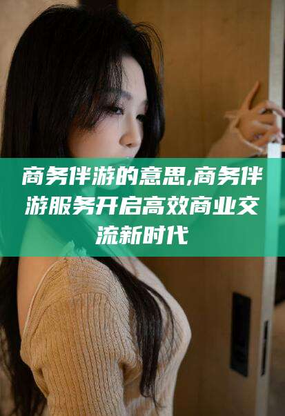 靖江商务伴游的意思,商务伴游服务开启高效商业交流新时代