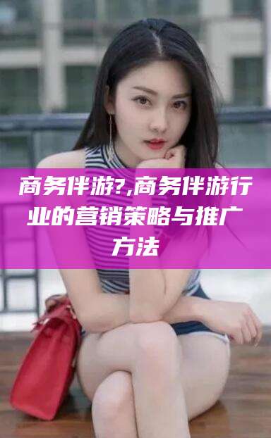 靖江商务伴游?,商务伴游行业的营销策略与推广方法
