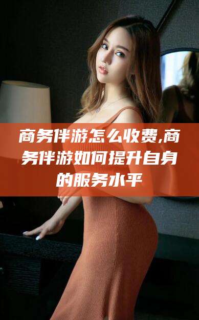 靖江商务伴游怎么收费,商务伴游如何提升自身的服务水平