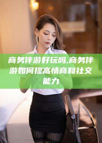 靖江商务伴游好玩吗,商务伴游如何提高情商和社交能力