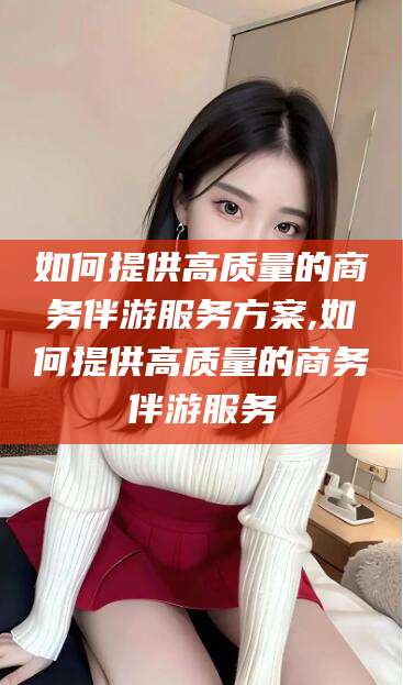 靖江如何提供高质量的商务伴游服务方案,如何提供高质量的商务伴游服务